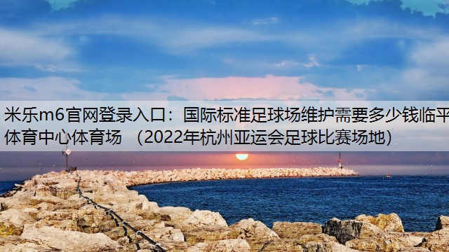 米乐m6官网登录入口：国际标准足球场维护需要多少钱临平体育中心体育场 （2022年杭州亚运会足球比赛场地）