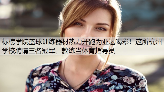 <strong>标榜学院篮球训练器材热力开跑为亚运喝彩！这所杭州学校聘请三名冠军、教练当体育指导员</strong>