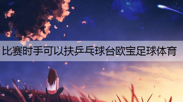 <strong>比赛时手可以扶乒乓球台欧宝足球体育</strong>