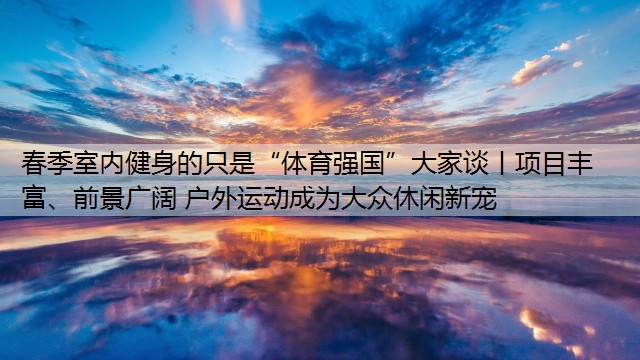 <strong>春季室内健身的只是“体育强国”大家谈丨项目丰富、前景广阔 户外运动成为大众休闲新宠</strong>