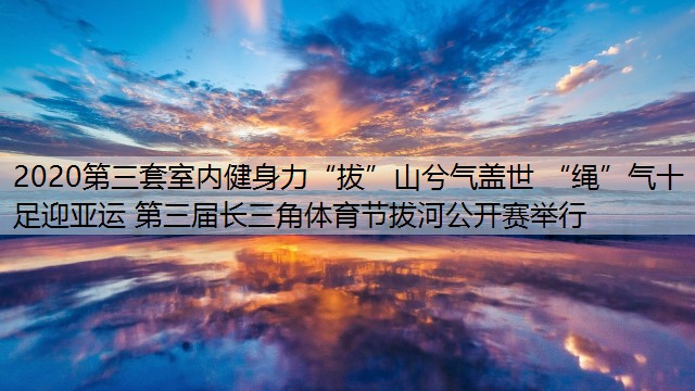 <strong>2020第三套室内健身力“拔”山兮气盖世 “绳”气十足迎亚运 第三届长三角体育节拔河公开赛举行</strong>