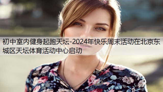 <strong>初中室内健身起跑天坛-2024年快乐周末活动在北京东城区天坛体育活动中心启动</strong>