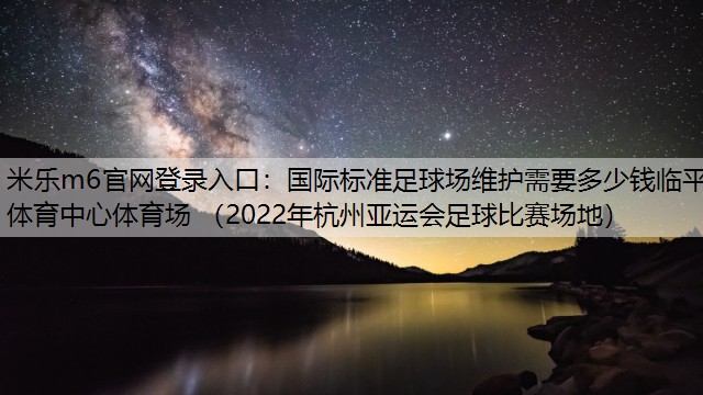 国际标准足球场维护需要多少钱临平体育中心体育场 （2022年杭州亚运会足球比赛场地）