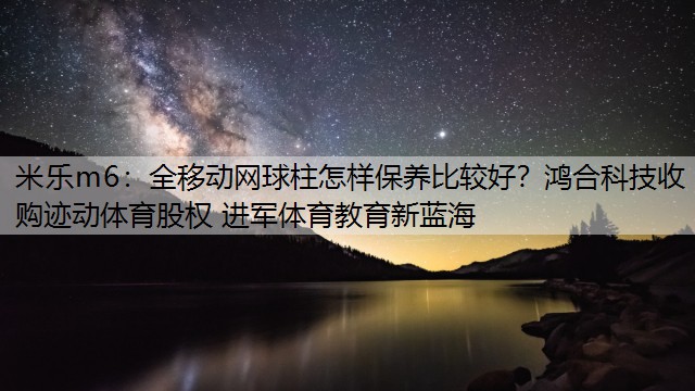 全移动网球柱怎样保养比较好？鸿合科技收购迹动体育股权 进军体育教育新蓝海