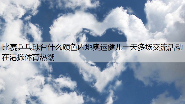 比赛乒乓球台什么颜色内地奥运健儿一天多场交流活动 在港掀体育热潮