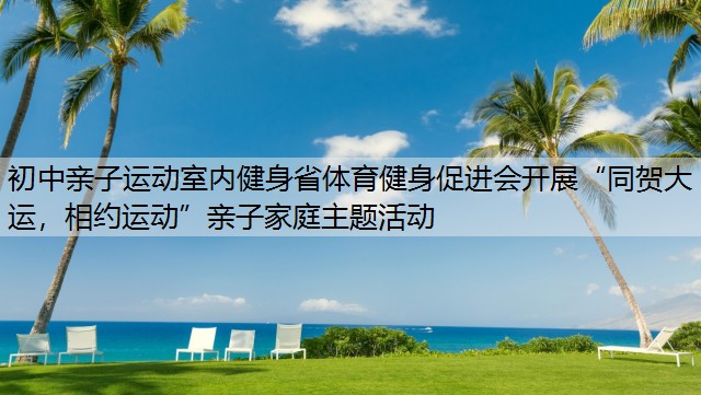 初中亲子运动室内健身省体育健身促进会开展“同贺大运，相约运动”亲子家庭主题活动