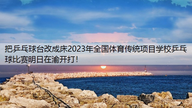 把乒乓球台改成床2023年全国体育传统项目学校乒乓球比赛明日在渝开打！