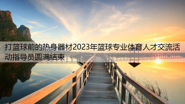 打篮球前的热身器材2023年篮球专业体育人才交流活动指导员圆满结束