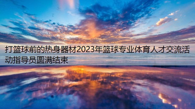 打篮球前的热身器材2023年篮球专业体育人才交流活动指导员圆满结束