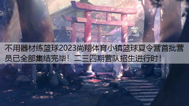 不用器材练篮球2023尚翔体育小镇篮球夏令营首批营员已全部集结完毕！二三四期营队招生进行时！