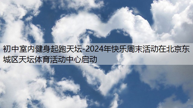 初中室内健身起跑天坛-2024年快乐周末活动在北京东城区天坛体育活动中心启动